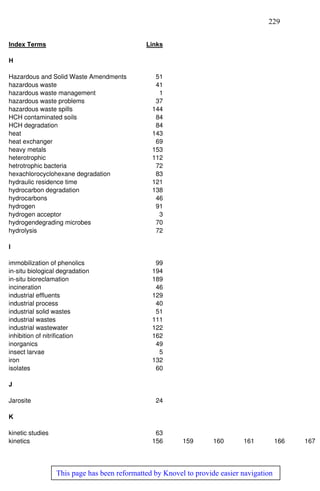 229
This page has been reformatted by Knovel to provide easier navigation
Index Terms Links
H
Hazardous and Solid Waste Amendments 51
hazardous waste 41
hazardous waste management 1
hazardous waste problems 37
hazardous waste spills 144
HCH contaminated soils 84
HCH degradation 84
heat 143
heat exchanger 69
heavy metals 153
heterotrophic 112
hetrotrophic bacteria 72
hexachlorocyclohexane degradation 83
hydraulic residence time 121
hydrocarbon degradation 138
hydrocarbons 46
hydrogen 91
hydrogen acceptor 3
hydrogendegrading microbes 70
hydrolysis 72
I
immobilization of phenolics 99
in-situ biological degradation 194
in-situ bioreclamation 189
incineration 46
industrial effluents 129
industrial process 40
industrial solid wastes 51
industrial wastes 111
industrial wastewater 122
inhibition of nitrification 162
inorganics 49
insect larvae 5
iron 132
isolates 60
J
Jarosite 24
K
kinetic studies 63
kinetics 156 159 160 161 166 167
 