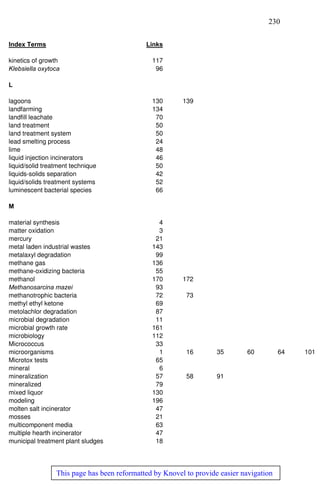 230
This page has been reformatted by Knovel to provide easier navigation
Index Terms Links
kinetics of growth 117
Klebsiella oxytoca 96
L
lagoons 130 139
landfarming 134
landfill leachate 70
land treatment 50
land treatment system 50
lead smelting process 24
lime 48
liquid injection incinerators 46
liquid/solid treatment technique 50
liquids-solids separation 42
liquid/solids treatment systems 52
luminescent bacterial species 66
M
material synthesis 4
matter oxidation 3
mercury 21
metal laden industrial wastes 143
metalaxyl degradation 99
methane gas 136
methane-oxidizing bacteria 55
methanol 170 172
Methanosarcina mazei 93
methanotrophic bacteria 72 73
methyl ethyl ketone 69
metolachlor degradation 87
microbial degradation 11
microbial growth rate 161
microbiology 112
Micrococcus 33
microorganisms 1 16 35 60 64 101
Microtox tests 65
mineral 6
mineralization 57 58 91
mineralized 79
mixed liquor 130
modeling 196
molten salt incinerator 47
mosses 21
multicomponent media 63
multiple hearth incinerator 47
municipal treatment plant sludges 18
 