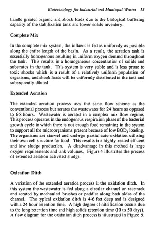 Biotechnology for Industrial and Municipal Wastes 13
handle greater organic and shock loads due to the biological buffering
capacity of the stabilization tank and lower solids inventory.
Complete Mix
In the complete mix system, the influent is fed as uniformly as possible
along the entire length of the basin. As a result, the aeration tank is
essentially homogenous resulting in uniform oxygen demand throughout
the tank. This results in a homogeneous concentration of solids and
substrates in the tank. This system is very stable and is less prone to
toxic shocks which is a result of a relatively uniform population of
organisms, and shock loads will be uniformly distributed to the tank and
subsequently diluted.
Extended Aeration
The extended aeration process uses the same flow scheme as the
conventional process but aerates the wastewater for 24 hours as opposed
to 6-8 hours. Wastewater is aerated in a complex mix flow regime.
This process operates in the endogenous respiration phase of the bacterial
growth cycle in which there is not enough food remaining in the system
to support all the microorganisms present because of low BOD, loading.
The organisms are starved and undergo partial auto-oxidation utilizing
their own cell structure for food. This results in a highly treated effluent
and low sludge production. A disadvantage in this method is large
oxygen requirements and tank volumes. Figure 4 illustrates the process
of extended aeration activated sludge.
Oxidation Ditch
A variation of the extended aeration process is the oxidation ditch. In
this system the wastewater is fed along a circular channel or racetrack
and aerated by mechanical brushes or paddles along both sides of the
channel. The typical oxidation ditch is 4-6 feet deep and is designed
with a 24 hour retention time. A high degree of nitrification occurs due
to the long retention time and high solids qetention time (10 to 50 days).
A flow diagram for the oxidation ditch process is illustrated in Figure 5.
 