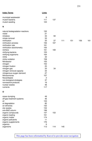 231
This page has been reformatted by Knovel to provide easier navigation
Index Terms Links
municipal wastewater 6
mutant bacteria 111 137
mutant seeding 123
N
natural biodegradation reactions 132
nickel 21
nitrate(s) 33 94
nitrate removal 33
nitrification 25 27 111 151 156 161
nitrification process 156 167
nitrification rate 161
nitrification stoichiometry 155
nitnfiers 161 169
nitrifying bacteria 153
nitrifying organisms 164
nitrite 33
nitrite oxidation 158
Nitrobactor 155
nitrogen 152
nitrogen fixation 25
nitrogen gas 33 34
nitrogen removal capacity 34
nitrogenous oxygen demand 27
Nitrosomonas 157
Nocardiopsis 2
non-biological strategies 37
nonreactive products 16
nuclear wastes 48
nutrients 117
O
ocean dumping 49
off-gas treatment systems 46
oil 133
oil degradation 82
oil refineries 132
oily wastes 134
one-BAZ column 198
organic compounds 137 153
organic loading 161
organic matter 174
organic pollutants 11
organic supplements 176
organics 6
organisms 113 114 145
 
