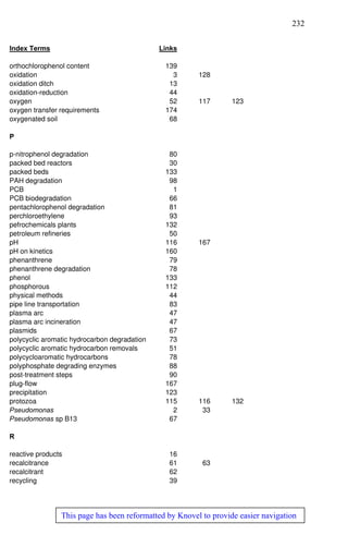 232
This page has been reformatted by Knovel to provide easier navigation
Index Terms Links
orthochlorophenol content 139
oxidation 3 128
oxidation ditch 13
oxidation-reduction 44
oxygen 52 117 123
oxygen transfer requirements 174
oxygenated soil 68
P
p-nitrophenol degradation 80
packed bed reactors 30
packed beds 133
PAH degradation 98
PCB 1
PCB biodegradation 66
pentachlorophenol degradation 81
perchloroethylene 93
pefrochemicals plants 132
petroleum refineries 50
pH 116 167
pH on kinetics 160
phenanthrene 79
phenanthrene degradation 78
phenol 133
phosphorous 112
physical methods 44
pipe line transportation 83
plasma arc 47
plasma arc incineration 47
plasmids 67
polycyclic aromatic hydrocarbon degradation 73
polycyclic aromatic hydrocarbon removals 51
polycycloaromatic hydrocarbons 78
polyphosphate degrading enzymes 88
post-treatment steps 90
plug-flow 167
precipitation 123
protozoa 115 116 132
Pseudomonas 2 33
Pseudomonas sp B13 67
R
reactive products 16
recalcitrance 61 63
recalcitrant 62
recycling 39
 