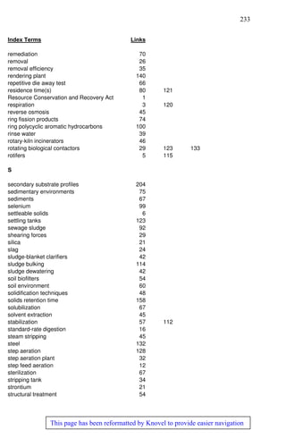 233
This page has been reformatted by Knovel to provide easier navigation
Index Terms Links
remediation 70
removal 26
removal efficiency 35
rendering plant 140
repetitive die away test 66
residence time(s) 80 121
Resource Conservation and Recovery Act 1
respiration 3 120
reverse osmosis 45
ring fission products 74
ring polycyclic aromatic hydrocarbons 100
rinse water 39
rotary-kiln incinerators 46
rotating biological contactors 29 123 133
rotifers 5 115
S
secondary substrate profiles 204
sedimentary environments 75
sediments 67
selenium 99
settleable solids 6
settling tanks 123
sewage sludge 92
shearing forces 29
silica 21
slag 24
sludge-blanket clarifiers 42
sludge bulking 114
sludge dewatering 42
soil biofilters 54
soil environment 60
solidification techniques 48
solids retention time 158
solubilization 67
solvent extraction 45
stabilization 57 112
standard-rate digestion 16
steam stripping 45
steel 132
step aeration 128
step aeration plant 32
step feed aeration 12
sterilization 67
stripping tank 34
strontium 21
structural treatment 54
 