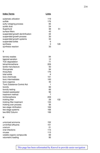 234
This page has been reformatted by Knovel to provide easier navigation
Index Terms Links
substrate utilization 119
sulfide 176
sulfur stripping process 95
sulidic dust 24
Superfund 38 51
surface filters 43
suspended-growth denitrification 34
suspended growth process 30
suspended growth systems 34
suspended solids 6
synthesis 3 128
synthesis reaction 33
T
tannery wastes 94
tapered aeration 12
TCE degradation 71
tetrachloroethene 209
textile manufacture 50
thiocyanate 94
thiosulfate 176
total solids 6
toxic chemicals 101
toxic intermediates 100
toxic organics 45
Toxic Substance Control Act 1
toxicity 66
toxicity testing 66
treated wastewater 96
treatment method 7
trichloroethene 209
trickling filter 28 132
trickling filter treatment 133
trickling over process 56
two-stage nitrification 169
two-stage systems 168
two-BAZ Column 199
U
unionized ammonia 152
unnitrified effluents 151
uranium 21
viral infections 115
viruses 115
volatile organic compounds 69
volumetric loading 95
 