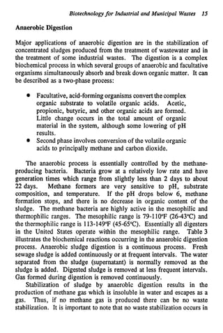 Biotechnologyfor Industrial and Municipal Wastes 15
AnaerobicDigestion
Major applications of anaerobic digestion are in the stabilization of
concentrated sludges produced from the treatment of wastewater and in
the treatment of some industrial wastes. The digestion is a complex
biochemical process in which several groups of anaerobicand facultative
organisms simultaneouslyabsorb and break down organic matter. It can
be described as a two-phase process:
Facultative, acid-forming organismsconvertthe complex
organic substrate to volatile organic acids. Acetic,
propionic, butyric, and other organic acids are formed.
Little change occurs in the total amount of organic
material in the system, although some lowering of pH
results.
Second phase involves conversionof the volatile organic
acids to principally methane and carbon dioxide.
The anaerobic process is essentially controlled by the methane-
producing bacteria. Bacteria grow at a relatively low rate and have
generation times which range from slightly less than 2 days to about
22 days. Methane formers are very sensitive to pH, substrate
composition, and temperature. If the pH drops below 6, methane
formation stops, and there is no decrease in organic content of the
sludge. The methane bacteria are highly active in the mesophilic and
thermophilic ranges. The mesophilic range is 79-1lO"F(2643°C)and
the thermophilic range is 113-149°F(45-65°C).Essentially all digesters
in the United States operate within the mesophilic range. Table 3
illustrates the biochemical reactions occurring in the anaerobic digestion
process. Anaerobic sludge digestion is a continuous process. Fresh
sewagesludge is added continuouslyor at frequent intervals. The water
separated from the sludge (supernatant) is normally removed as the
sludge is added. Digested sludge is removed at less frequent intervals.
Gas formed during digestion is removed continuously.
Stabilization of sludge by anaerobic digestion results in the
production of methane gas which is insoluble in water and escapes as a
gas. Thus, if no methane gas is produced there can be no waste
stabilization. It is important to note that no waste stabilization occurs in
 