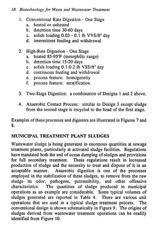 18 Biotechnologyfor Waste and Wastewater Treatment
1. Conventional Rate Digestion - One Stage
a. heated or unheated
b. detention time 30-60 days
c. solids loading 0.03 - 0.1 lb VVS/ft3 day
d. intermittent feeding and withdrawal
2. High-Rate Digestion - One Stage
a. heated 8595°F (mesophilic range)
b. detention time 15-20 days
c. solids loading 0.1-0.2 lb VSS/ft3 day
d. continuous feeding and withdrawal
e. process feature: homogeneity
f. process feature: stratification
3. Two-Stage Digestion: a combination of Designs 1and 2 above.
4. Anaerobic Contact Process: similar to Design 3 except sludge
from the second stage is recycled to the head of the first stage.
Examples of these processes and digesters are illustratedin Figures 7and
8.
MUNICIPAL TREATMENT PLANT SLUDGES
Wastewater sludge is being generated in enormous quantities at sewage
treatment plants, particularly at activated sludge facilities. Regulations
have mandated both the end of ocean dumping of sludges and provisions
for full secondary treatment. These regulations result in increased
production of sludge and the necessity to treat and dispose of it in an
acceptable manner. Anaerobic digestion is one of the processes
employed in the stabilization of these sludges, to remove from the raw
sludge its odor, pathogens, putreseibility, and other offensive
characteristics. The quantities of sludge produced in municipal
operations as an example are considerable. Some typical volumes of
sludges generated are reported in Table 4. There are various unit
operations that are used in a typical sludge treatment process. The
conventional design is shown schematically in Figure 9. The origins of
sludges derived from wastewater treatment operations can be readily
identified from Figure 10.
 