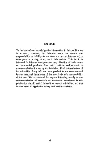NOTICE
To the best of our knowledge the information in this publication
is accurate; however, the Publisher does not assume any
responsibility or liability for the accuracy or completeness of, or
consequences arising from, such information. This book is
intended for informational purposes only. Mention of trade names
or commercial products does not constitute endorsement or
recommendation for use by the Publisher. Final determination of
the suitability of any information or product for use contemplated
by any user, and the manner of that use, is the sole responsibility
of the user. We recommend that anyone intending to rely on any
recommendation of materials or procedures mentioned in this
publication should satisfy himself as to such suitability, and that
he can meet all applicable safety and health standards.
vi
 