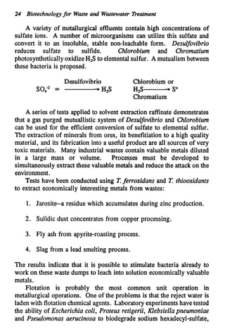 24 Biotechnologyfor Wasteand Wmtewater Treatment
A variety of metallurgical effluents contain high concentrations of
sulfate ions. A number of microorganisms can utilize this sulfate and
convert it to an insoluble, stable non-leachable form. Desulfovibrio
reduces sulfate to sulfide. Chlorobiwn and Chromatium
photosyntheticallyoxidizeH,S to elementalsulfur. A mutualism between
these bacteria is proposed.
A series of tests applied to solvent extraction raffinate demonstrates
that a gas purged mutuallistic system of DesuIfovibrio and Chlorobiwn
can be used for the efficient conversion of sulfate to elemental sulfur.
The extraction of minerals from ores, its benefitiation to a high quality
material, and its fabrication into a useful product are all sources of very
toxic materials. Many industrial wastes contain valuable metals diluted
in a large mass or volume. Processes must be developed to
simultaneouslyextract these valuable metab and reduce the attackon the
environment.
T
e
s
t
s have been conducted using T.ferroxidans and T.thiooxidants
to extract economically interesting metals from wastes:
1. Jarosite--a residue which accumulates during zinc production.
2. Sulidic dust concentrates from copper processing.
3. Fly ash from apyrite-roasting process.
4. Slag from a lead smelting process.
The results indicate that it is possible to stimulate bacteria already to
work on these waste dumps to leach into solution economically valuable
metals.
Flotation is probably the most common unit operation in
metallurgical operations. One of the problems is that the reject water is
ladenwith flotationchemical agents. Laboratory experimentshave tested
the ability of Escherichia coli, Proteus retigerii, Klebsiellapnewnoniae
and Pseudomonas aerucinosa to biodegrade sodium hexadecyl-sulfate,
 