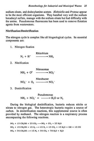 Biotechnology for Industrial and Municipal Wastes 25
sodium oleate, and dodecylamineacetate. Klebsiella and Proteus appear
to be the most efficient organisms. They handled very well the sodium
hexadecyl sulfate, manage with the sodium oleate but had difficulty with
the amine. Pseudomonas fluorescens has been used to remove flotation
agents from wastewaters.
Nitrification/Denitrification
The nitrogen cycle is complex like all biogeological cycles. Its essential
components are:
1. Nitrogen fixation
Rhizobium
__________3 NH,
N, + H+
2. Nitrification
Nitrobacter
NO,- + 0, __________-NO,-
3. Denitrification
Pseudomonas
NH, + NO,- = -------4H,O or N,
During the biological denitrification, bacteria reduces nitrite or
nitrate to nitrogen gas. The heterotropic bacteria require a source of
carbon. In denitrification reactions, this supplemental source is often
provided by methanol. The nitrogen reaction is a respiratory process
encompassing the following reactions.
NO, + 113 CH,OH + 2/3 CO, -NOz + COz + 213 HzO
NOz + 112 CH,CH + 1/2Oz-112 Nz + 112 CO, + 112 HzO + OH + 112 CO
NO, + 516 CH,OH -112 N, + 516 CO, + 718 HzO + H,O
 