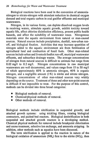 26 Biotechnologyfor Waste and Wastewater Treatment
Biological reactions have been used in the conversion of ammonia-
nitrogen to nitrate-nitrogen with attendant reduction in chemical oxygen
demand and total organic carbon in coal gasifier effluents and municipal
wastewaters.
Nitrogen, in its various forms, can deplete dissolved oxygen levels
in receiving waters, stimulate aquatic growth, exhibit toxicity toward
aquatic life, affect chlorine disinfection efSiciency, present public health
hazards, and affect the suitability of wastewater reuse. Nitrogenous
materials enter the aquatic environment from natural or man-caused
sources. Natural sources include precipitation, dustfall, non-urban run-
off, and biological fixation. Activities that may increase quantities of
nitrogen added to the aquatic environment are from fertilization of
agricultural land and combustion of fossil fuels. Other man-related
sources includeurban and livestockfeedlotrun-off, municipalwastewater
effluents, and subsurface drainage wastes. The average concentrations
of nitrogen from natural sources is difficult to estimate but range from
0.02 mg/l to 0.2 mg/l. Nitrogen concentrations in raw municipal
wastewaters are well documented, and values range from 15to 50 mg/l
of which approximately 60% is ammonia nitrogen, 40% is organic
nitrogen, and a negligible amount (1%) is nitrite and nitrate nitrogen.
Nitrogen concentrations of other man-related sources vary widely
dependingon the source. Treatment of these and other non-point sources
is difficult if not impossible to treat. For the purpose of this control,
methods can be divided into three broad categories:
Biological methods of removal.
Chemical/physical methods of removal.
0 Other methods of removal.
Biological methods include nitrification in suspended growth; and
attached growth systems: using trickling filters, rotating biological
contractors, and packed bed reactors. Biological denitrification in both
suspended and attached growth reactors is a developing method.
Chemical physical methods for removal include breakpoint chlorination
and ozone treatment, selective ion exchange, and ammonia stripping. In
addition, other methods such as aquatics have been discussed.
The term nitrification is applied to the reaction in nature of the
biological oxidation of ammonium (NH,) first to the nitrite (NOJ, then
 
