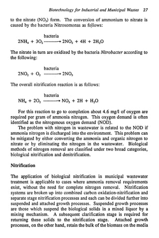 Biotechnologyfor Industrial and Municipal Wastes 27
to the nitrate (NO,) form. The conversion of ammonium to nitrate is
caused by the bacteria Nitrosomonas as foUows:
bacteria
2NH4 + 302--------4 2N0, + 4H + 2H2O
The nitrate in turn are oxidized by the bacteria Nitrobacter according to
the following:
bacteria
2N0, + 0, --------a
2N03
The overall nitrification reaction is as follows:
bacteria
NH, + 20, --------4 NO3 + 2H + H,O
For this reaction to go to completion about 4
.
6mg/l of oxygen are
required per gram of ammonia nitrogen. This oxygen demand is often
identified as the nitrogenous oxygen demand (NOD).
The problem with nitrogen in wastewater is related to the NOD if
ammonia nitrogen is discharged into the environment. This problem can
be mitigated by either converting the ammonia and organic nitrogen to
nitrate or by eliminating the nitrogen in the wastewater. Biological
methods of nitrogen removal are classified under two broad categories,
biological nitrification and denitrification.
Nitrification
The application of biological nitrification in municipal wastewater
treatment is applicable to cases where ammonia removal requirements
exist, without the need for complete nitrogen removal. Nitrification
systems are broken up into combined carbon oxidation-nitrification and
separate stage nitrification processes and each can be divided further into
suspended and attached growth processes. Suspended growth processes
are those which suspend the biological solids in a mixed liquor by a
mixing mechanism. A subsequent clarification stage is required for
returning these solids to the nitrification stage. Attached growth
processes, on the other hand, retain the bulk of the biomass onthe media
 