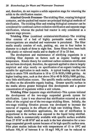 28 Biotechnologyfor Waste and Wastewater Treatment
and, therefore, do not require a solids separation stage for returning the
solids to the nitrification reactor.
Attached Growth Processes--The trickling filter, rotating biological
contactor, and the packed bed reactor areprincipal biological methods of
nitrification. The trickling filter and rotating biological contactor canbe
consideredfor combined carbonoxidation-nitrificationand separate stage
nitrification, whereas the packed bed reactor is only considered as a
separate stage process.
Trickling Filter (combined oxidation/nitrification)--The trickling
filter consists of a bed of highly permeable media to which
microorganisms are attached and wastewater is percolated. The filter
media usually consists of rock, packing, etc. one to four inches in
diameter to a depth of three to eight feet. Some filters have been built
with plastic or redwood media and to depths of 15 to 25 feet.
The development and maintenance of nitrifying organisms in a
trickling filter depends on factors such as organic loading and
temperature. Kinetic theory for combined carbon oxidation nitrification
has not been developed, therefore, the approach appliedto date is largely
empirical and relys mostly on specificationof an organic loading rate
suitable for application to each media. A typical loading rate for rock
media to attain 75%nitrification is 10 to 12 lb BODS/lOOOgal/day. At
higher loading rates, such as that above 30to 40 lb BODS/lOOOgallday,
very little nitrification occurs. The specific media surface selected has
an effect on the allowable organic loading. Greater specific surface in
the media allows greater biological film development and a greater
concentration of organisms within a unit volume.
Trickling Filter (separate stage nitrification)--This system initiated
the development of the two-stage suspended growth system for
nitrification. Later it was observed that nitrification occurred as a side
affect of the original use of the two-stage trickling filters. Initially, the
two-stage trickling filtration process was developed to increase the
removal of organics in the effluent of high rate trickling filters. In
separate stage nitrification applications, the rate of nitrification is
proportional to the surface area exposed to the liquid being nitrified.
Plastic media is commercially available with specific surface available
from 27 fi2/ft3 to 68 fi2/ft3 and as such is the best alternative for a two-
stage suspendedgrowth system because of its high specific surface area.
Pilot plant studies indicate that with temperatures of 13 to 19°C and
influent NH4-N of between 8 to 18 mg/l NH,-N can be reduced to
 