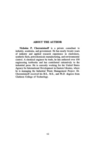 ABOUT THE AUTHOR
Nicholas P. Cheremisinoff is a private consultant to
industry, academia, and government. He has nearly twenty years
of industry and applied research experience in elastomers,
synthetic fuels, petrochemicals manufacturing, and environmental
control. A chemical engineer by trade, he has authored over 100
engineering textbooks and has contributed extensively to the
industrial press. He is currently working for the United States
Agency for International Development in Eastern Ukraine, where
he is managing the Industrial Waste Management Project. Dr.
Cheremisinoff received his B.S., M.S., and Ph.D. degrees from
Clarkson College of Technology.
vii
 