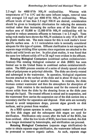 Biotechnologyfor Industrial and Municipal Wastes 2
9
2.5 mg/l for 4000 ft2/lb NH,-N oxidized/day. Whereas with
temperatures of 7 to 11°C and the same influent ranges, removal rates
only averaged 3.0 mg/l per 4000 ft2/lb NH4-N oxidized/day. When
effluent levels of less than 2.5 mg/l NH-N are desired, consideration
should be given to breakpoint chlorination for reducing the ammonia
residual rather than increasing the surface area of the filter since a
surface area of 10,000 to 12,000 ft2/lb NH,-N oxidized/day will be
required to reduce ammonia effluents to between 1to 2.5 mg/l. Tests
using rock media have shown the NH,-N oxidation is only 15to 50%of
the plastic media rate. The main reason for this is rock media’s lower
specific surface area. A 1:l recirculation ratio is normally considered
adequatefor this type of system. Effluent clarification is not required in
separate stage trickling filter systems since organisms are attached to the
media and solid levels are low. In pilot plant studies, it was found that
the same low influentsolids of 9 to 28 mg/l were evident in the effluent.
Rotating Biological Contactors (combined carbon oxidationhitri-
fication)--The rotating biological contactor or disk (RBD) has seen
limited use in the United States in combined carbon oxidation/nitrifi-
cation. The RBD process consists of a series of closely spaced circular
disks of polystyrene or polyvinyl chloride. The disks are slowly rotated
and submerged in the wastewater. In operation, biological organisms
become attached to the surface of the disks and in about 10 days to two
weeks, form a slime layer of aerobic biomass. In rotation, the disks
biomass contact wastewater and then the atmosphere for absorption of
oxygen. Disk rotation is the mechanism used for the removal of the
excess solids from the disks by the shearing forces as the disks pass
through the liquid. The treated effluent is mixed and in suspension, and
the wastewater flow carries the suspension out of the disk section into a
secondary clarifier for separation and disposal. Disk units are normally
housed to avoid temperature drops, prevent algae growth on disk
surfaces, and to protect from weather.
As a RBD system operates in series, organic matter is removed in
the first disk stages and the subsequent disk stages are used for
nitrification. Nitrification only occurs after the bulk of the BOD, has
been oxidized. After the low levels of BOD, have been reached, the disk
is no longer dominated by heterotrophs, and nitrification can proceed.
Rotating Biological Contactors (separate stage nitrification)--In
order to obtain separate stage nitrification, the wastewater influent must
be pretreated to remove organic carbon. As such, separate stage
 