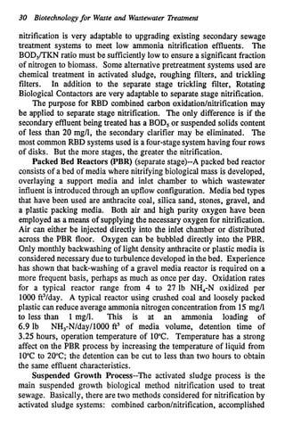 30 Biotechnologyfor Waste and Wastewater Treatment
nitrification is very adaptable to upgrading existing secondary sewage
treatment systems to meet low ammonia nitrification effluents. The
BOD,/TKN ratio must be sufficientlylow to ensure a significant fraction
of nitrogen to biomass. Some alternative pretreatment systems used are
chemical treatment in activated sludge, roughing filters, and trickling
filters. In addition to the separate stage trickling filter, Rotating
Biological Contactors are very adaptable to separate stage nitrification.
The purpose for RBD combined carbon oxidation/nitrification may
be applied to separate stage nitrification. The only difference is if the
secondary effluentbeing treated has a BOD, or suspended solids content
of less than 20 mg/l, the secondary clarifier may be eliminated. The
most common RBD systemsused is afour-stage systemhavingfour rows
of disks. But the more stages, the greater the nitrification.
Packed Bed Reactors (PBR) (separate stage)--A packed bed reactor
consists of a bed of media where nitrifying biological m
a
s
s is developed,
overlaying a support media and inlet chamber to which wastewater
influent is introducedthrough an upflow configuration. Media bed types
that have been used are anthracite coal, silica sand, stones, gravel, and
a plastic packing media. Both air and high purity oxygen have been
employed as a means of supplyingthe necessary oxygenfor nitrification.
Air can either be injected directly into the inlet chamber or distributed
across the PBR floor. Oxygen can be bubbled directly into the PBR.
Only monthly backwashingof light density anthracite or plastic media is
considerednecessary dueto turbulencedevelopedinthe bed. Experience
has shown that back-washing of a gravel media reactor is required on a
more frequent basis, perhaps as much as once per day. Oxidation rates
for a typical reactor range from 4 to 27 lb NH,-N oxidized per
1000 ft3/day. A typical reactor using crushed coal and loosely packed
plastic can reduce averageammonia nitrogen concentrationfrom 15mg/l
to less than 1mg/l. This is at an ammonia loading of
6.9 lb NH3-N/day/1000ft3 of media volume, detention time of
3.25 hours, operation temperature of 10°C. Temperature has a strong
affect on the PBR process by increasing the temperature of liquid from
10°C to 20°C; the detention can be cut to less than two hours to obtain
the same effluent characteristics.
Suspended Growth Process--The activated sludge process is the
main suspended growth biological method nitrification used to treat
sewage. Basically, there are two methods considered for nitrification by
activated sludge systems: combined carbon/nitrification, accomplished
 