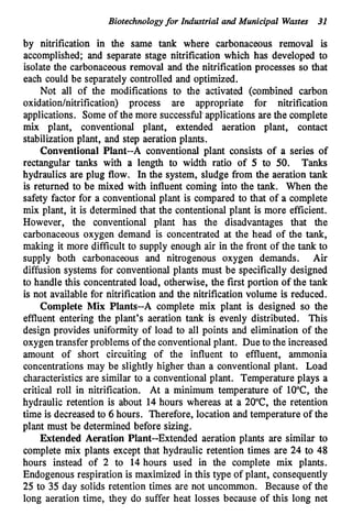 Biotechnologyfor Industrial and Municipal Wastes 31
by nitrification in the same t
a
n
k where carbonaceous removal is
accomplished; and separate stage nitrification which has developed to
isolate the carbonaceous removal and the nitrification processes so that
each could be separately controlled and optimized.
Not all of the modifications to the activated (combined carbon
oxidationhitrification) process are appropriate for nitrification
applications. Some of the more successful applications are the complete
mix plant, conventional plant, extended aeration plant, contact
stabilization plant, and step aeration plants.
Conventional Plant--A conventional plant consists of a series of
rectangular tanks with a length to width ratio of 5 to 50. Tanks
hydraulics are plug flow. In the system, sludge from the aeration tank
is returned to be mixed with influent coming into the tank. When the
safety factor for a conventionalplant is compared to that of a complete
mix plant, it is determined that the contentionalplant is more efficient.
However, the conventional plant has the disadvantages that the
carbonaceous oxygen demand is concentrated at the head of the tank,
making it more difficult to supply enough air in the front of the tank to
supply both carbonaceous and nitrogenous oxygen demands. Air
difision systems for conventional plants must be specifically designed
to handle this concentratedload, otherwise, the first portion of the tank
is not available for nitrification and the nitrification volume is reduced.
Complete Mix Plants--A complete mix plant is designed so the
effluent entering the plant's aeration tank is evenly distributed. This
design provides uniformity of load to all points and elimination of the
oxygentransfer problems of the conventionalplant. Due to the increased
amount of short circuiting of the influent to effluent, ammonia
concentrations may be slightly higher than a conventional plant. Load
characteristics are similar to a conventionalplant. Temperature plays a
critical roll in nitrification. At a minimum temperature of lO"C, the
hydraulic retention is about 14 hours whereas at a 2O"C, the retention
time is decreasedto 6 hours. Therefore, location and temperature of the
plant must be determined before sizing.
Extended Aeration Plant--Extended aeration plants are similar to
complete mix plants except that hydraulic retention times are 24 to 48
hours instead of 2 to 14 hours used in the complete mix plants.
Endogenous respiration is maximized in this type of plant, consequently
25 to 35 day solids retention times are not uncommon. Because of the
long aeration time, they do suffer heat losses because of this long net
 