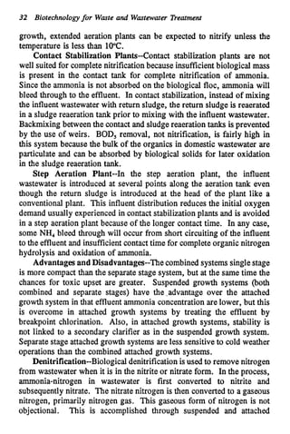 32 Biotechnologyfor Waste and Wastewater Treatment
growth, extended aeration plants can be expected to nitrify unless the
temperature is less than 10°C.
Contact Stabilization Plants--Contact stabilization plants are not
well suited for completenitrificationbecause insufficientbiological mass
is present in the contact tank for complete nitrification of ammonia.
Since the ammonia is not absorbed on the biological floc, ammonia will
bleed through to the effluent. In contact stabilization, instead of mixing
the influent wastewater with return sludge, the return sludge is reaerated
in a sludge reaeration tank prior to mixing with the influent wastewater.
Backmixing between the contact and sludge reaeration tanks is prevented
by the use of weirs. BOD, removal, not nitrification, is fairly high in
this system because the bulk of the organics in domestic wastewater are
particulate and can be absorbed by biological solids for later oxidation
in the sludge reaeration tank.
Step Aeration Plant--In the step aeration plant, the influent
wastewater is introduced at several points along the aeration tank even
though the return sludge is introduced at the head of the plant like a
conventionalplant. This influent distribution reduces the initial oxygen
demand usually experienced in contact stabilizationplants and is avoided
in a step aeration plant because of the longer contact time. In any case,
some NH, bleed through will occur from short circuiting of the influent
to the effluentand insufficientcontacttime for completeorganic nitrogen
hydrolysis and oxidation of ammonia.
Advantages and Disadvantages--The combined systemssingle stage
is more compact than the separate stage system, but at the same time the
chances for toxic upset are greater. Suspended growth systems (both
combined and separate stages) have the ,advantage over the attached
growth system in that effluentammonia concentration are lower, but this
is overcome in attached growth systems by treating the effluent by
breakpoint chlorination. Also, in attached growth systems, stability is
not linked to a secondary clarifier as in the suspended growth system.
Separate stage attached growth systems are less sensitive to cold weather
operations than the combined attached growth systems.
Denitrification--Biological denitrificationisused to remove nitrogen
from wastewater when it is in the nitrite or nitrate form. In the process,
ammonia-nitrogen in wastewater is first converted to nitrite and
subsequentlynitrate. The nitrate nitrogen is then convertedto a gaseous
nitrogen, primarily nitrogen gas. This gaseous form of nitrogen is not
objectional. This is accomplished through suspended and attached
 