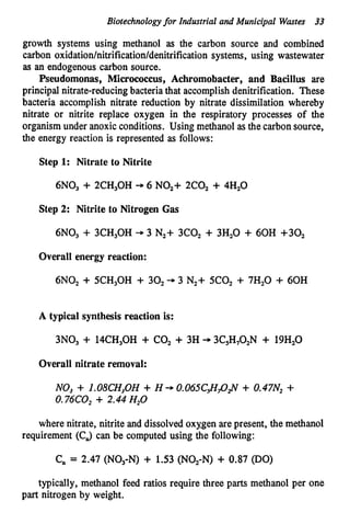 Biotechnologyfor Industrial and Municipal Wmtes 33
growth systems using methanol as the carbon source and combined
carbon oxidation/nitrification/denitrification
systems, using wastewater
as an endogenous carbon source.
Pseudomonas, Micrococcus, Achromobacter, and Bacillus are
principal nitrate-reducingbacteria that accomplish denitrification. These
bacteria accomplish nitrate reduction by nitrate dissimilation whereby
nitrate or nitrite replace oxygen in the respiratory processes of the
organismunder anoxic conditions. Using methanol as the carbon source,
the energy reaction is represented as follows:
Step 1: Nitrate to Nitrite
6NO, + 2CH,OH -
+ 6 NO,+ 2C0, + 4H,O
Step 2: Nitrite to Nitrogen G
a
s
6N03 + 3CH,OH + 3 N,+ 3c0, + 3H20 + 60H +so2
Overall energy reaction:
6NO, + SCH30H + 30, + 3 N,+ 5c0, + 7H,O + 60H
A typical synthesis reaction is:
3N03 + 14CH30H + CO, + 3H -
+ 3C,H,O,N + 19H20
Overall nitrate removal:
NO, + l.08CH3OH + H + O.O65C&O&V + o.47N2+
0.76C0,+ 2.44H20
where nitrate, nitrite and dissolved ox3gen are present, the methanol
requirement (CJ can be computed using the following:
C,, = 2.47 (NO,-N) + 1.53 (NO,-N) + 0.87 (DO)
typically, methanol feed ratios require three parts methanol per one
part nitrogen by weight.
 