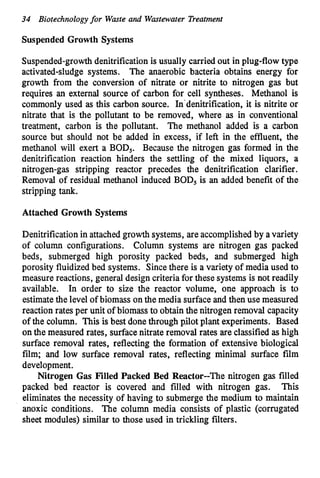 34 Biotechnologyfor Waste and Wastewater Treatment
Suspended Growth Systems
Suspended-growthdenitrificationis usually carried out in plug-flow type
activated-sludge systems. The anaerobic bacteria obtains energy for
growth from the conversion of nitrate or nitrite to nitrogen gas but
requires an external source of carbon for cell syntheses. Methanol is
commonly used as this carbon source. In'denitrification, it is nitrite or
nitrate that is the pollutant to be removed, where as in conventional
treatment, carbon is the pollutant. The methanol added is a carbon
source but should not be added in excess, if left in the effluent, the
methanol will exert a BOD,. Because the nitrogen gas formed in the
denitrification reaction hinders the settling of the mixed liquors, a
nitrogen-gas stripping reactor precedes the denitrification clarifier.
Removal of residual methanol induced BOD, is an added benefit of the
stripping tank.
Attached Growth Systems
Denitrification in attachedgrowth systems, are accomplishedby avariety
of column configurations. Column systems are nitrogen gas packed
beds, submerged high porosity packed beds, and submerged high
porosity fluidizedbed systems. Sincethere is a variety of media used to
measure reactions, general design criteria for these systems is not readily
available. In order to size the reactor volume, one approach is to
estimatethe level of biomass on the media surface and then use measured
reaction rates per unit of biomass to obtain the nitrogen removal capacity
of the column. This is best done through p,ilotplant experiments. Based
on the measured rates, surfacenitrate removal rates are classifiedas high
surface removal rates, reflecting the formation of extensive biological
film; and low surface removal rates, reflecting minimal surface film
development.
Nitrogen Gas Filled Packed Bed Reactor--The nitrogen gas filled
packed bed reactor is covered and filled with nitrogen gas. This
eliminates the necessity of having to submerge the medium to maintain
anoxic conditions. The column media consists of plastic (corrugated
sheet modules) similar to those used in trickling filters.
 