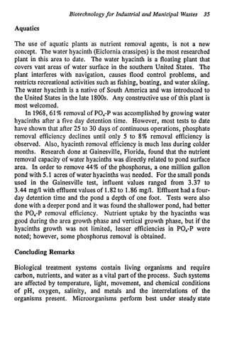 Biotechnologyfor Industrial and Municipal Wastes 35
Aquatics
The use of aquatic plants as nutrient removal agents, is not a new
concept. The water hyacinth (Eiclornia crassipes) is the most researched
plant in this area to date. The water hyacinth is a floating plant that
covers vast areas of water surface in the southern United States. The
plant interferes with navigation, causes flood control problems, and
restricts recreational activities such as fishing, boating, and water skiing.
The water hyacinth is a native of South America and was introduced to
the United States in the late 1800s. Any constructive use of this plant is
most welcomed.
In 1968,61%removal of PO,-P was accomplished by growing water
hyacinths after a five day detention time. However, most tests to date
have shown that after 25 to 30 days of continuous operations, phosphate
removal efficiency declines until only 5 to 8% removal efficiency is
observed. Also, hyacinth removal efficiency is much less during colder
months. Research done at Gainesville, Florida, found that the nutrient
removal capacity of water hyacinths was directly related to pond surface
area. In order to remove 44% of the phosphorus, a one million gallon
pond with 5.1 acres of water hyacinths was needed. For the small ponds
used in the Gainesville test, influent values ranged from 3.37 to
3.44 mg/l with effluent values of 1.82to 1.86 mg/l. Effluent had a four-
day detention time and the pond a depth of one foot. Tests were also
done with a deeper pond and it was found the shallower pond, had better
the PO,-P removal efficiency. Nutrient uptake by the hyacinths was
good during the area growth phase and vertical growth phase, but if the
hyacinths growth was not limited, lesser efficiencies in PO,-P were
noted; however, some phosphorus removal is obtained.
Concluding Remarks
Biological treatment systems contain living organisms and require
carbon, nutrients, and water as a vital part of the process. Such systems
are affected by temperature, light, movement, and chemical conditions
of pH, oxygen, salinity, and metals and the interrelations of the
organisms present. Microorganisms perform best under steady state
 