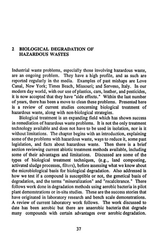 2 BIOLOGICAL DEGRADATION OF
HAZARDOUS WASTES
Industrial waste problems, especially those involving hazardous waste,
are an ongoing problem. They have a high profile, and as such are
reported regularly in the media. Examples of past mishaps are Love
Canal, New York; Times Beach, Missouri; and Serveso, Italy. In our
modern day world, with our use of plastics, cars, leather, and pesticides,
it is now accepted that they have "side effects." Within the last number
of years, there has been a move to cleanthese problems. Presented here
is a review of current studies concerning biological treatment of
hazardous waste, along with non-biological strategies.
Biological treatment is an expanding field which has shown success
in remediationof hazardous waste problems. It is not the only treatment
technology available and does not have to be used in isolation, nor is it
without limitations. The chapter begins with an introduction, explaining
some of the problems with hazardous waste, ways to reduce it, some past
legislation, and facts about hazardous waste. Then there is a brief
section reviewing current abiotic treatment methods available, including
some of their advantages and limitations. Discussed are some of the
types of biological treatment techniques, (e.g., land composting,
activated sludgeprocesses, filters), before assessingwhat we know about
the microbiological basis for biological degradation. Also addressed is
how we test if a compound is susceptible or not, the genetical basis of
degradation, and the terms "mineralization" and "recalcitrance." There
follows work done in degradation methods using aerobicbacteria in pilot
plant demonstrationsor in-situ studies. These are the successstoriesthat
have originated in laboratory research and bench scale demonstrations.
A review of current laboratory work follows. The work discussed to
date has been aerobic but there are anaerobic bacteria that degrade
many compounds with certain advantages over aerobic degradation.
37
 