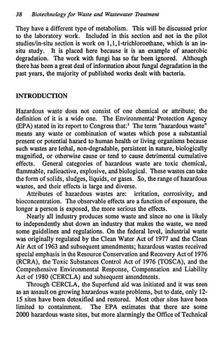 38 Biotechnologyfor Waste and Wastewater Treatment
They have a different type of metabolism. This will be discussed prior
to the laboratory work. Included in this section and not in the pilot
studiedin-situ section is work on 1,1,1-trichloroethane, which is an in-
situ study. It is placed here because it is an example of anaerobic
degradation. The work with fungi has so far been ignored. Although
therehas been a great deal of informationabout fungal degradation in the
past years, the majority of published works dealt with bacteria.
INTRODUCTION
Hazardous waste does not consist of one chemical or attribute; the
definition of it is a wide one. The Environmental-Protection Agency
(EPA) stated in its report to Congress that:' The term "hazardouswaste"
means any waste or combination of wastes which pose a substantial
present or potential hazard to human health or living organisms because
such wastes are lethal, nondegradable, persistent in nature, biologically
magnified, or otherwise cause or tend to cause detrimental cumulative
effects. General categories of hazardous waste are toxic chemical,
flammable, radioactive, explosive, andbiological. These wastes cantake
the form of solids, sludges, liquids, or gases. So, the range of hazardous
wastes, and their effects is large and diverse.
Attributes of hazardous wastes are: irritation, corrosivity, and
bioconcentration. The observable effects are a function of exposure, the
longer a person is exposed, the more serious the effects.
Nearly all industry produces some waste and since no one is likely
to independently shut down an industry that makes the waste, we need
some guidelines and regulations. On the federal level, industrial waste
was originally regulated by the Clean Water Act of 1977 and the Clean
Air Act of 1963 and subsequentamendments; hazardous wastes received
specialemphasisinthe Resource Conservation and Recovery Act of 1976
(RCRA), the Toxic Substances Control Act of 1976 (TOSCA), and the
Comprehensive Environmental Response, Compensation and Liability
Act of 1980 (CERCLA) and subsequent amendments.
Through CERCLA, the Superfund aid was initiated and it was seen
as an assaulton growing hazardous wasteproblems, but to date, only 12-
15sites have been detoxified and restored. Most other sites have been
limited to containment. The EPA estimates that there are some
2000 hazardous waste sites, but more alarmingly the Office of Technical
 