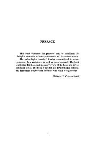 PREFACE
This book examines the practices used or considered for
biological treatment of waterlwastewater and hazardous wastes.
The technologies described involve conventional treatment
processes, their variations, as well as recent research. The book
is intended for those seeking an overview of the field, and covers
the major topics. The book is divided into five principal sections,
and references are provided for those who wish to dig deeper.
Nicholas P. Cheremisinoff
V
 