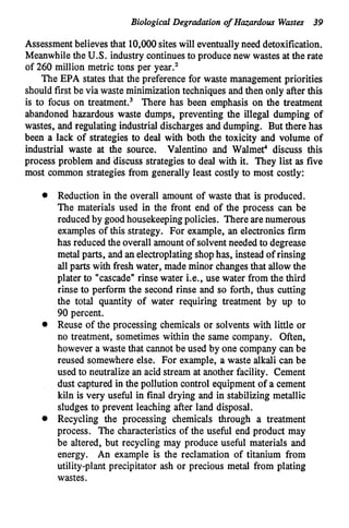 Biological Degradation of Hazardous Wastes 39
Assessment believesthat 10,000sites will eventuallyneed detoxification.
Meanwhile the U.S. industry continuesto produce new wastes at the rate
of 260 million metric tons per year.'
The EPA states that the preference for waste management priorities
should first be via waste minimizationtechniques and then only after this
is to focus on treatment.3 There has been emphasis on the treatment
abandoned hazardous waste dumps, preventing the illegal dumping of
wastes, and regulating industrial discharges and dumping. But there has
been a lack of strategies to deal with both the toxicity and volume of
industrial waste at the source. Valentino and Walmet4 discuss this
process problem and discuss strategies to deal with it. They list as five
most common strategies from generally least costly to most costly:
Reduction in the overall amount of waste that is produced.
The materials used in the front end of the process can be
reduced by goodhousekeepingpolicies. There are numerous
examples of this strategy. For example, an electronics firm
has reduced the overall amount of solventneeded to degrease
metal parts, and an electroplatingshophas, instead of rinsing
all parts with fresh water, made minor changesthat allowthe
plater to "cascade"rinse water Le., use water from the third
rinse to perform the second rinse and so forth, thus cutting
the total quantity of water requiring treatment by up to
90 percent.
Reuse of the processing chemicals or solvents with little or
no treatment, sometimes within the same company. Often,
however a waste that cannot be used by one company can be
reused somewhere else. For example, a waste alkali can be
used to neutralize an acid stream at another facility. Cement
dust captured in the pollution control equipmentof a cement
kiln is very useful in final drying and in stabilizing metallic
sludges to prevent leaching after land disposal.
Recycling the processing chemicals through a treatment
process. The characteristics of the useful end product may
be altered, but recycling may produce useful materials and
energy. An example is the reclamation of titanium from
utility-plant precipitator ash or precious metal from plating
wastes.
 