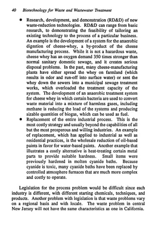 40 Biotechnologyfor Waste and Wastewater Treatment
Research, development, and demonstration (RD&D) of new
waste-reductiontechnologies. RD&D can range from basic
research, to demonstrating the feasibility of tailoring an
existing technology to the process of a particular business.
An example is the developmentof a system for the anaerobic
digestion of cheese-whey, a by-product of the cheese
manufacturing process. While it is not a hazardous waste,
cheesewhey has an oxygen demand 350times stronger than
normal sanitary domestic sewage, and it creates serious
disposal problems. In the past, m b y cheese-manufacturing
plants have either spread the whey on farmland (which
results in odor and run-off into surface water) or sent the
whey down the sewers into a municipal sewage treatment
works, which overloaded the treatment capacity of the
system. The development of an anaerobic treatment system
for cheesewhey in which certainbacteria are used to convert
waste material into a mixture of harmless gases, including
methane is reducing the load of the systems and producing
sizable quantities of biogas, which can be used as fuel.
Replacement of the entire industrial process. This is the
most costlystrategy and usually beyond the capabilitiesof all
but the most prosperous and willing industries. An example
of replacement, which has applied to industrial as well as
residential practices, is the wholesale reduction of oil-based
paints in favor for water-based paints. Another examplethat
illustrates a costly alternative is heat-treating certain metal
parts to provide suitable hardness. Small items were
previously hardened in molten cyanide baths. Because
cyanide is toxic, many cyanidebaths have been replaced by
controlled atmospherefurnaces that are much more complex
and costly to operate.
Legislation for the process problem would be difficult since each
industry is different, with different starting chemicals, techniques, and
products. Another problem with legislation is that waste problems vary
on a regional basis and with locale. The waste problem in central
New Jersey will not have the same characteristics as one in California.
 