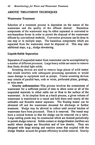 42 Biotechnology for Waste and Wastewater Treatment
ABIOTIC TREATMENT TECHNIQUES
Wastewater Treatment
Selection of a treatment process is dependent on the nature of the
wastewater and the quality of the effluent desired. Hazardous
components of the wastewater may be either separated or converted to
non-hazardous forms in order to permit the disposal of the wastewater
effluent by conventional methods. Conversion processes can be done in
one step or in multiple steps. The hazkdous components which are
separated from the wastewater must be disposed of. This may take
additional steps, e.g., sludge dewatering.
Liquids-Solids Separation
Separationof suspended matter from wastewater canbe accomplishedby
a number of differentprocesses. Large heavy solids are easierto remove
than finely divided light solids.
Screening devices are used to remove large pieces of solid matter
that would interfere with subsequent processing operations or would
cause damage to equipment such as pumps. Coarse screening devices
may consist of parallel bars, rods or wires, perforated plates, gratings,
or wire mesh.
Gravity sedimentation--This process involves the containment of
wastewater for a sufficient period of time to allow some or all of the
suspended materials to either settle out or float to the surface of the
wastewater. In its simplest form as a batch process, a given volume of
wastewater is transferred to a vessel and held there until nearly all the
settleable and floatable matter separates. The floating matter can be
skimmed off and the wastewater decanted for discharge or further
treatment. Sludge may be allowed to collect until several batches of
wastewater have been processed. Then it is removed. The vessel may
have a conical bottom so that the sludge can be removed via a valve.
Large settling ponds may be constructed which are drained periodically
to permit sludge removal. Solids-contactor sludge-blanket clarifiers are
useful where sludges are flocculent and of low density. They are
designed with large mixing and reaction zones that coupled with the
sludge blanket account for greater efficiency in solids removal. Gravity
 