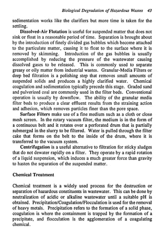 Biological Degradation o
f Hazardous Wastes 43
sedimentation works like the clarifiers but more time is taken for the
settling.
Dissolved-Air Flotation is useful for suspended matter that does not
sink or float in a reasonable period of time. Separation is brought about
by the introduction of finely divided gas bubbles which become attached
to the particulate matter, causing it to float to the surface where it is
removed by skimming. Introduction of the gas bubbles is usually
accomplished by reducing the pressure of the wastewater causing
dissolved gases to be released. This is commonly used to separate
greasy or oily matter from industrial wastes. Granular-Media Filters or
deep bed filtration is a polishing step that removes small amounts of
suspended solids and produces a highly clarified water. Chemical
coagulation and sedimentation typically precede this stage. Graded sand
and pulverized coal are commonly used in the filter beds. Conventional
operation is usually by downflow. The ability of the granular media
filter beds to produce a clear effluent results from the straining action
and adhesion, which removes particles finer than the pore space.
Surface Filters make use of a fine medium such as a cloth or close
mesh screen. In the rotary vacuum filter,-the medium is in the form of
a continuous belt and it rotates over a perforated drum that is partially
submerged in the slurry to be filtered. Water is pulled through the filter
cake that forms on the belt to the inside of the drum, where it is
transferred to the vacuum system.
Centrifugation is a useful alternative to filtration for sticky sludges
that do not dewater rapidly on a filter. They operate by a rapid rotation
of a liquid suspension, which induces a much greater force than gravity
to hasten the separation of the suspended matter.
Chemical Treatment
Chemical treatment is a widely used process for the destruction or
separation of hazardous constituents in wastewater. This can be done by
neutralization of acidic or alkaline wastewater until a suitable pH is
obtained. Precipitation/Coagulation/Flocculationis used for theremoval
of heavy metals. Precipitation refers to the formation of a solid phase,
coagulation is where the containment is trapped by the formation of a
precipitate, and flocculation is the agglomeration of a coagulating
chemical.
 