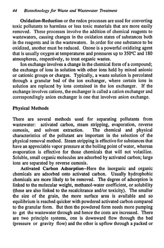 44 Biotechnologyfor Waste and Wastewater Treatment
Oxidation-Reduction or the redox processes are used for converting
toxic pollutants to harmless or less toxic materials that are more easily
removed. These processes involve the addition of chemical reagents to
wastewaters, causing changes in the oxidation states of substances both
in the reagents and in the wastewaters. In,order for one substanceto be
oxidized, another must be reduced. Ozone is a powerful oxidizing agent
that is usually oxygen at temperatures and pressures up to 350°C and 180
atmospheres, respectively, to treat organic wastes.
Ion exchangeinvolves a change in the chemical form of a compound;
the exchange of ions in solution with other ions held by mixed anionic
or cationic groups or charges. Typically, a waste solution is percolated
through a granular bed of the ion exchanger, where certain ions in
solution are replaced by ions contained in the ion exchanger. If the
exchangeinvolves cations, the exchanger is called a cation exchanger and
correspondingly anion exchanger is one that involves anion exchange.
Physical Methods
There are several methods used for separating pollutants from
wastewater: activated carbon, steam stripping, evaporation, reverse
osmosis, and solvent extraction. The chemical and physical
characteristics of the pollutant are important in the selection of the
physical removal method. Steamstripping is effectivefor substancesthat
have an appreciablevapor pressure at the boiling point of water, whereas
evaporation is effective for those chemicals that will not volatilize.
Soluble, small organic molecules are adsorbedby activated carbon; large
ions are separated by reverse osmosis.
Activated Carbon Adsorption--Here the inorganic and organic
chemicals are adsorbed onto activated carbon. Usually hydrophobic
chemicals are more likely to be removed. The degree of adsorption is
linked to the molecular weight, methanol-water coefficient, or solubility
(these are also linked to the recalcitrance and/or toxicity). The smaller
the size of the grain, the more surface area is available and so
equilibrium is reached quicker with powdered activated carbon compared
to the granular form. But then the powdered form needs more pumping
to get the wastewaterthrough and hence the costs are increased. There
are two principle systems, one is downward flow through the bed
(pressure or gravity flow) and the other is upflow through a packed or
 