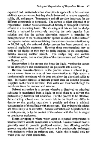 Biological Degradation of Hazardous Wastes 45
expanded bed. Activated carbon adsorptionis applicableto the treatment
of dilute aqueous wastes, but they shouldbe treated to remove suspended
solids, oil, and grease. Temperature and pH are also important for the
different compounds to be treated. The carbon is either disposed of or
regenerated. Carbonhas also been added directly to biologicaltreatment
effluent in a contactingbasin. The advantages of this arethat the sludge
toxicity is reduced by selectively removing the toxic organics from
solution and that the carbon adsorption capacity is extended by
bioregenerationof the "biocompatible"species adsorbed on the surface.6
For aqueous solvent waste containing contaminants in concentrationsup
to 10,000 mg/l, the activated sludge process has been proposed as a
potential applicable treatment. However these concentrations may be
toxic to the sludge or they may be easily stripped to the atmosphere,
thereby creating another hazard. The sludge may also contain
recalcitrant waste, due to adsorption of the contaminants and be difficult
to dispose of.'
Evaporation is the process that heats the liquid, venting the vapors
to the atmosphere and concentratingthe pollutants into a slurry.
Reverse osmosis--Osmosis is the process where a solvent (e.g.,
water) moves from an area of low concentration to high across a
semipermeable membrane which does not allow the dissolved solids to
pass. In reverse osmosis, a pressure greater than the osmotic pressure
is applied so the flow is reversed. Pure water will then flow through the
membrane from the concentrated solution.
Solvent extraction is a process whereby a dissolved or adsorbed
substance is transferred from a liquid or solid phase to a solvent that
preferentially dissolves that substance. For the process to be effective,
the extracting solvent must be immiscible in the liquid and differ in
density so that gravity separation is possible and there is minimal
contamination of the raffinate with the solvent. The hydrophobic solutes
are more likely to be extracted. Solvent extraction can be performed as
a batch process, or by the contact of the solvent with the feed in staged
or continuous equipment.
Steam stripping is where water vapor at elevated temperatures is
used to remove volatile components of a liquid. Countercurrent flow is
generally used to promote gas-liquid contact, thus allowing soluble
gaseous organics from the liquid waste to be continuously exchanged
with molecules within the stripping gas. Again, this is useful only for
waste with low water solubilities.
 