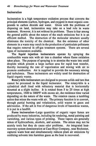 46 Biotechnologyfor Waste and Wastewater Treatment
Incineration
Incineration is a high temperature oxidation process that converts the
principal elements (carbon, hydrogen, and oxygen) in most organic com-
pounds to carbon dioxide and water. Given with the problems of
disposing on land, incineration may take on a lead role in waste
treatment. However, it is not without its problems. There is fear among
the general public about the nature of the stack emissions but it is an
efficient method. The destruction of the molecular structure usually
eliminates the toxicity of the chemical. But the existence of other
elements in a waste may result in the production of particulate pollutants
that require removal in off-gas treatment systems. There are several
types of incinerators available.
The liquid injection incinerators operate by spraying the
combustible waste mix with air into a chamber where flame oxidation
takes place. The purpose of spraying is to atomize the waste into small
droplets which present a large surface area for rapid heat transfer,
thereby increasing the rate of vaporization and mixing with air to
promote combustion. Air is supplied to provide the necessary mixing
and turbulence. These incinerators are widely used for destruction of
liquid organic wastes.
Rotary-kiln incinerators are designed to process solids and tars that
cannot be processed in the liquid incinerator. The rotary-kiln is a
cylindrical shell lined with refractory material that is horizontally
mounted at a slight incline. It is rotated from 5 to 25 times at high
temperatures, 1500to 3000°F with excess air, the residence time varied
depending on the nature of the waste. The rotation causes a tumbling
actionthat mixes the waste with air. The primary function is to convert,
through partial burning and volatization, solid wastes to gases and
ashhesidue. If the ash is free of dangerous levels of hazardous wastes,
it is put in a landfill.
Fume incineration--Large quantities of organic vapor fumes are
produced by many industries, includingfat rendering, metal painting and
varnishing, and various types of printing. These vapors are generally
mixes of hydrocarbons, alcohols, and acetates. The mixes may not be
acutely toxic but they do cause odor problems. An integrated heat-
recovery system demonstration at Case-Hoyt Company, near Rochester,
captures waste heat and simultaneously reduces plant air emissions by
oxidizing solvents into harmless gases as the heat is recovered.
 