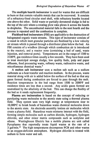 Biological Degradation of Hazardous Wastes 47
The multiple hearth incinerator is used for wastes that are difficult
to burn or that contain valuable metals that can be recovered. It consists
of a refractory-lined circular steel shell, with refractory hearths located
one above the other. Solid waste or partially dewatered sludge is fed to
the top of the unit where a rotating plow rake plows it across the hearth
to dropholes. The uncombusted material falls to the next hearth and the
process is repeated until the combustion is complete.
Fluidized-bed incinerators (FBI) are applicable to the destruction of
halogenated organic waste streams. This type of incinerator consists of
a vessel in which inert granular particles are fluidized by a low velocity
air stream which is passed through a distributor plate below the bed. An
FBI consists of a windbox (through which combustion air is introduced
to the reactor), and a reactor zone (containing a bed of sand, waste
injection, and removal ports). Temperatures are in the range of 1300to
2100°F, gas residence times usually a few seconds. They have been used
to treat municipal sewage sludge, low quality fuels, pulp and paper
effluents, food processing waste, refinery waste, radioactive waste, and
miscellaneous chemical waste.g
A molten salt incinerator uses a molten salt such as a sodium
carbonate as a heat transfer and reaction medium. In the process, waste
material along with air is added below the surface of the bed so that any
gases formed during combustion are forced to pass through the melt.
Reaction temperatures in the bed range from 1500 to 2000°F and
residence times are less than a second. Any acidic gases formed are
neutralized by the alkalinity of the bed. This can change the fluidity of
the bed so it needs replacement frequently.
Plasma arc incineration is based on the concept of reducing or
pyrolyzing waste molecules to the atomic state using a thermal plasma
field. They system uses very high energy at temperatures near to
10,000"C to break bonds of hazardous waste chemical molecules down
to the atomic state. An electrode assembly ionizes air molecules which
create a plasma field. Hazardous waste mixtures interact with the field,
forming simple molecules such as carbon dioxide, hydrogen, hydrogen
chloride, and other minor matrix compounds such as acetylene and
ethene. Westinghouse Electric has a mobile plasma arc unit called
Pyroplasma that reportedly treats liquid wastes at the rate of a
3 gal/min.'' The high temperatures decomposes PCB and other wastes
in an oxygen-deficient atmosphere. Hydrogen chloride is treated with
sodium to form water and salt.
 