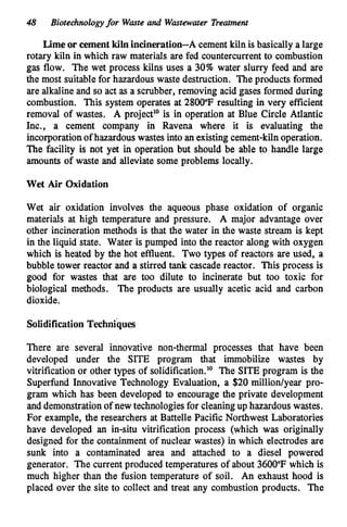 48 Biotechnologyfor Wasteand Wastewater Treatment
Lime or cement kiln incineration--A cement kiln is basically a large
rotary kiln in which raw materials are fed countercurrent to combustion
gas flow. The wet process kilns uses a 30% water slurry feed and are
the most suitable for hazardous waste destruction. The products formed
are alkaline and so act as a scrubber, removing acid gases formed during
combustion. This system operates at 2800°F resulting in very efficient
removal of wastes. A project" is in operation at Blue Circle Atlantic
Inc., a cement company in Ravena where it is evaluating the
incorporationofhazardous wastes into an existing cement-kiln operation.
The facility is not yet in operation but should be able to handle large
amounts of waste and alleviate some problems locally.
Wet Air Oxidation
Wet air oxidation involves the aqueous phase oxidation of organic
materials at high temperature and pressure. A major advantage over
other incineration methods is that the water in the waste stream is kept
in the liquid state. Water is pumped into the reactor along with oxygen
which is heated by the hot effluent. Two types of reactors are used, a
bubble tower reactor and a stirred tankcascade reactor. This process is
good for wastes that are too dilute to incinerate but too toxic for
biological methods. The products are usually acetic acid and carbon
dioxide.
Solidification Techniques
There are several innovative non-thermal processes that have been
developed under the SITE program that immobilize wastes by
vitrification or other types of solidification." The SITE program is the
Superfund Innovative Technology Evaluation, a $20milliodyear pro-
gram which has been developed to encourage the private development
and demonstrationof new technologiesfor cleaningup hazardous wastes.
For example, the researchers at Battelle Pacific Northwest Laboratories
have developed an in-situ vitrification process (which was originally
designed for the containment of nuclear wastes) in which electrodes are
sunk into a contaminated area and attached to a diesel powered
generator. The current produced temperatures of about 3600°F which is
much higher than the fusion temperature of soil. An exhaust hood is
placed over the site to collect and treat any combustion products. The
 