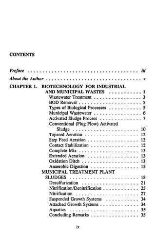 CONTENTS
Preface ..................................... iii
About the Author ................................ Y
CHAPTER 1. BIOTECHNOLOGY FOR INDUSTRIAL
AND MUNICIPAL WASTES ...........1
Wastewater Treatment ................3
BOD Removal ..................... 5
T
y
p
e
sof Biological Processes ........... 5
Municipal Wastewater ................ 6
Activated Sludge Process .............. 7
Sludge ...................... 10
Tapered Aeration . . . . . . . . . . . . . . . . . . 12
Step Feed Aeration . . . . . . . . . . . . . . . . . 12
Contact Stabilization . . . . . . . . . . . . . . . . 12
Complete Mix .................... 13
Extended Aeration ................. 13
Oxidation Ditch ................... 13
Anaerobic Digestion ................ 15
SLUDGES ....................... 18
Desulfurization ................... 21
Nitrification/Denitrification . . . . . . . . . . . . 25
Nitrification ...................... 27
Suspended Growth Systems . . . . . . . . . . . 34
Attached Growth Systems . . . . . . . . . . . . . 34
Aquatics ....................... 35
Concluding Remarks ................ 35
Conventional (Plug Flow) Activated
MUNICIPAL TREATMENT PLANT
ix
 