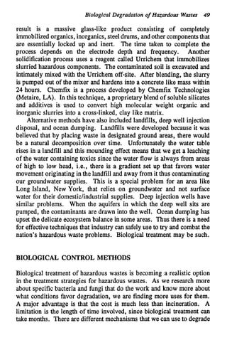 Biological Degradation o
f Hazardous Wastes 49
result is a massive glass-like product consisting of completely
immobilizedorganics, inorganics, steeldrums, andother componentsthat
are essentially locked up and inert. The time taken to complete the
process depends on the electrode depth and frequency. Another
solidification process uses a reagent called Urrichem that immobilizes
slurried hazardous components. The contaminated soil is excavated and
intimately mixed with the Urrichem off-site. After blending, the slurry
is pumped out of the mixer and hardens into a concrete like mass within
24 hours. Chemfix is a process developed by Chemfix Technologies
(Metaire, LA). In this technique, a proprietary blend of soluble silicates
and additives is used to convert high molecular weight organic and
inorganic slurries into a cross-linked, clay like matrix.
Alternative methods have also included landfills, deep well injection
disposal, and ocean dumping. Landfills were developed because it was
believed that by placing waste in designated ground areas, there would
be a natural decomposition over time. Unfortunately the water table
rises in a landfill and this mounding effect means that we get a leaching
of the water containing toxics since the water flow is always from areas
of high to low head, i.e., there is a gradient set up that favors water
movement originating inthe landfill and away from it thus contaminating
our groundwater supplies. This is a special problem for an area like
Long Island, New York, that relies on groundwater and not surface
water for their domestic/industrial supplies. Deep injection wells have
similar problems. When the aquifers in which the deep well sits are
pumped, the contaminants are drawn into the well. Ocean dumping has
upset the delicate ecosystembalance in some areas. Thus there is a need
for effectivetechniquesthat industry can safelyuse to try and combat the
nation’s hazardous waste problems. Biological treatment may be such.
BIOLOGICAL CONTROL METHODS
Biological treatment of hazardous wastes is becoming a realistic option
in the treatment strategies for hazardous wastes. As we research more
about specificbacteria and fungi that do the work and know more about
what conditions favor degradation, we are finding more uses for them.
A major advantage is that the cost is much less than incineration. A
limitation is the length of time involved, since biological treatment can
take months. There are different mechanisms that we can use to degrade
 