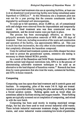 Biological Degradation of Hazardous Wastes 51
While most land treatment sites are at operating facilities, at least one
is at an abandoned wood preserving facility now being remediatedunder
Superfund or CERCLA.12 At this Minnesota site a treatment pilot test
was run for a year proving that the creosote constituents could be
degraded by acclimated soil microorganisms.
To scale up to full operation, about 12,000 cu. yd. of contaminated
soils and sludges were removed from the impoundment and temporarily
stored. A lined treatment area was then constructed over the
impoundment, and the stored wastes were put back in place.
The process has been encouragingly effective, as shown by
polycyclic aromatic hydrocarbon removals of 90% after 193 days of
treatment. Total cost, includingexcavation of the waste and construction
and operation of the facility, was approximately $80/cu. yd. This cost
is much less than incineration, the only other in-situ treatment technique
that completely eliminates the hazardous compound.
Costs for unlined land treatment systems are a little cheaper but since
we need to protect the groundwater system, extensive site testing is
necessary to obtain federal RCRA permits.
As a result of the Hazardous and Solid Waste Amendments of 1984
and the current land disposal restrictions rule, EPA is in the process of
demonstrating achievable treatment techniques to be used as an
alternativeto the land disposal of hazardous wastes.13 Research has been
done by waste generators that also treat the waste, commercial facilities,
and EPA in-house research.
Cornposting
Cornposting uses less space than land treatment and it controls gases and
leachate. In composting, piles of the waste 3-6 ft. high are treated.
Aeration is provided either by turning the piles mechanically or through
a forced aeration system. Bulking agents such as wood chips are
sometimes addedto facilitatemixing and oxygentransfer. Thesebulking
agentsaretypically screenedout at completionof composting, and mixed
in with the next batch.
Cornposting has been used mostly in treating municipal sewage
sludge, but has also been used to treat several industrial solid wastes.
These include industrial wastewater treatment sludge, food processing
wastes, and some industrial wastes containinglow levels of pesticides.
 