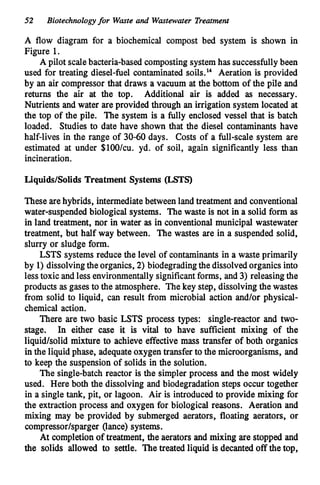 52 Biotechnologyfor Waste and Wastewater Treatment
A flow diagram for a biochemical compost bed system is shown in
Figure 1.
A pilot scalebacteria-based cornpostingsystemhas successfullybeen
used for treating diesel-fuel contaminated s0i1s.l~ Aeration is provided
by an air compressor that draws a vacuum at the bottom of the pile and
returns the air at the top. Additional air is added as necessary.
Nutrients and water are provided through an irrigationsystem located at
the top of the pile. The system is a fully enclosed vessel that is batch
loaded. Studies to date have shown that the diesel contaminants have
half-lives in the range of 30-60 days. Costs of a full-scale system are
estimated at under $lOO/cu. yd. of soil, again significantly less than
incineration.
Liquids/Solids Treatment Systems (LSTS)
These arehybrids, intermediatebetweenland treatment and conventional
water-suspendedbiological systems. The waste is not in a solid form as
in land treatment, nor in water as in conventional municipal wastewater
treatment, but half way between. The wastes are in a suspended solid,
slurry or sludge form.
LSTS systems reduce the level of contaminants in a waste primarily
by 1) dissolvingtheorganics, 2) biodegradingthe dissolvedorganics into
lesstoxic and less environmentallysignificantforms, and 3) releasingthe
products as gases to the atmosphere. The key step, dissolvingthe wastes
from solid to liquid, can result from microbial action and/or physical-
chemical action.
There are two basic LSTS process types: single-reactor and two-
stage. In either case it is vital to have sufficient mixing of the
liquid/solid mixture to achieve effective mass transfer of both organics
in the liquid phase, adequateoxygentransfer to the microorganisms, and
to keep the suspensionof solids in the solution.
The single-batch reactor is the simpler process and the most widely
used. Here both the dissolving and biodegradationsteps occur together
in a single tank, pit, or lagoon. Air is introduced to provide mixing for
the extraction process and oxygen for biological reasons. Aeration and
mixing may be provided by submerged aerators, floating aerators, or
compressor/sparger (lance) systems.
At completion of treatment, the aerators and mixing are stopped and
the solids allowed to settle. The treated liquid is decanted off the top,
 