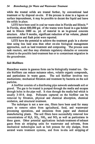 54 Biotechnologyfor Waste and Wastewater Treatment
while the treated solids are treated further, by conventional land
treatment or by disposal on-site. If the process is done in a lagoon or
surface impoundment, it may be possible to decant the liquid and leave
the solids in place.
LSTS have been used in coal tar waste sites in Florida and Illin~is.'~
In Florida, about 600,000gal. of the wastes were found in a gas holder
and in Illinois 2000 cu. yd. of material in an in-ground concrete
structure. After 9 months, significant reduction of tar volume, phenol
concentration and flash point were reported.
LSTS have the potential to achieve the treatment goals in a shorter
time using less land area than other on-site biological management
approaches, such as land treatment and composting. The process uses
tank reactors, and thus may eliminate regulatory obstacles or concerns
related to the possible land-treatmentban or to contaminant migration in
the groundwater.
Soil Biofilters
Hazardous wastes in gaseous form can be biologically treated too. On-
site biofilters can reduce nuisance odors, volatile organic compounds,
and particulates in waste gases. The soil biofilter involves two
mechanisms; mechanical filtration and treatment by bacteria on the soil
particles.
A biofilter consists of a distributing pipe network underneath soil or
gravel. The gas to be treated is pumped through the media and escapes
through holes in the pipe wall. It rises through the media bed which is
usually 3-10 ft. deep. Pollutants captured on the biofilter can be
removed by filtration, physical and chemical absorption, chemical
oxidation, and structural treatment.
The technique is not a new one, filters have been used for many
years to remove odors from agricultural, food, and wastewater
processing operations, and emissions from paper and chemical
manufacturing plants. The soil filters have successfully removed low
concentrations of H,S, SO,, NH,, and NO, as well as particulates in
these gases. Other potential applications includetreatment of exhaust
gases from air stripping units for wastewater and solvents, from
mechanical technologies such as belt presses for oily sludges, from
aerated waste treatment systems, and from in-situ soil stripping of
 