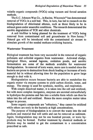 Biological Degradation o
f Hazardous Wmtes 55
volatile organic compounds (VOCs) using vacuum and forced aeration
methods.
TheS.C. JohnsonWax Co., inRacine, Wis~onsin'~
hasdemonstrated
removal of VOCs in a soil bed. This, in turn, has led to research on the
biodegradation of chlorinated ethenes, such as those likely to be in
exhaustgasesunder anaerobicconditions. Theresearch demonstratedthe
aerobic degradation of TCE and other chemicals.
A soil biofilter is being planned for the treatment of VOCs being
removed from contaminated soil and groundwater in New Jersey.14
Natural gas will be introduced with the contaminated air stream to
stimulate growth of the needed methane-oxidizing bacteria.
Wastewater Treatment
Biological treatment has been very successful in the removal of organic
pollutants and colloidal organics from wastewater. Activated sludge,
biologicd filters, aerated lagoons, oxidation ponds, and aerobic
fermentation are some of the methods available for wastewater
biodegradation. In removal of toxic waste, more care is needed since the
bacteria areprone to destruction from shock loadingor increases of toxic
material fed in without allowing time for the population to grow large
enough to deal with it.
Biodegradation occurs because bacteria are able to metabolize the
organic matter via enzyme systems to yield carbon dioxide, water, and
energy. The energy is used for synthesis, motility, and respiration.
With simple dissolved matter, it is taken into the cell and oxidized,
but with more complex inorganics, enzymes are secreted extracellularly
to hydrolyze the proteins and fats into a soluble form which can then be
taken into the cell and oxidized. Hence the more complex matter takes
longer to process.
Some organic compounds are "refractory," they cannot be oxidized
while others are toxic to the bacteria at high concentrations.
The purpose of biodegradation is to convert the waste into the end
products and material that will settle and can be removed as sediment.
Again, biodegradation may not be one hundred percent, or toxic by-
products may be formed. Further treatment by chemical methods or
dilution may be needed to get the contaminant to a concentration
prescribed as safe.
 