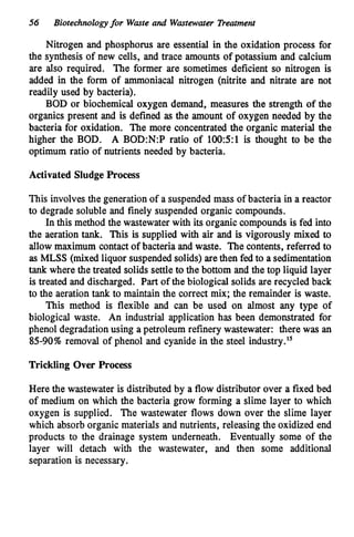56 Biotechnologyfor Wmte and Wastewater Treatment
Nitrogen and phosphorus are essential in the oxidation process for
the synthesis of new cells, and trace amounts of potassium and calcium
are also required. The former are sometimes deficient so nitrogen is
added in the form of ammoniacal nitrogen (nitrite and nitrate are not
readily used by bacteria).
BOD or biochemical oxygen demand, measures the strength of the
organics present and is defined as the amount of oxygen needed by the
bacteria for oxidation. The more concentrated the organic material the
higher the BOD. A B0D:N:P ratio of 100:5:1 is thought to be the
optimum ratio of nutrients needed by bacteria.
Activated SludgeProcess
This involves the generation of a suspendedmass of bacteria in a reactor
to degrade soluble and finely suspended organic compounds.
In this method the wastewater with its organic compounds is fed into
the aeration tank. This is supplied with air and is vigorously mixed to
allow maximum contactof bacteria and waste. The contents, referred to
as MLSS (mixed liquor suspendedsolids) arethen fed to a sedimentation
tank where the treated solids settle to the bottom and the top liquid layer
is treated and discharged. Part of the biological solids are recycled back
to the aeration tank to maintain the correct mix; the remainder is waste.
This method is flexible and can be used on almost any type of
biological waste. An industrial application has been demonstrated for
phenol degradationusing a petroleum refinery wastewater: there was an
85-90%removal of phenol and cyanide in the steel industr~.'~
Trickling Over Process
Here the wastewater is distributed by a flow distributor over a fixed bed
of medium on which the bacteria grow forming a slime layer to which
oxygen is supplied. The wastewater flows down over the slime layer
which absorb organic materials and nutrients, releasing the oxidized end
products to the drainage system underneath. Eventually some of the
layer will detach with the wastewater, and then some additional
separation is necessary.
 