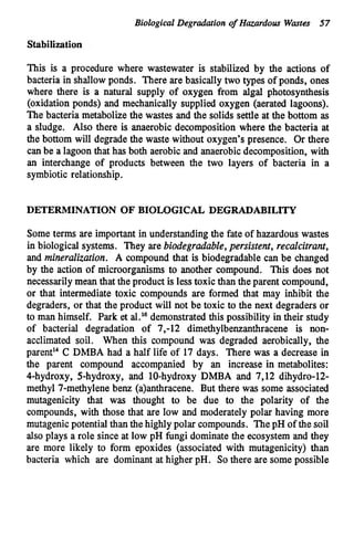 Biological Degradation of Hazardous Wmtes 57
Stabilization
This is a procedure where wastewater is stabilized by the actions of
bacteria in shallowponds. There are basically two types of ponds, ones
where there is a natural supply of oxygen from algal photosynthesis
(oxidation ponds) and mechanically supplied oxygen (aerated lagoons).
The bacteria metabolize the wastes and the solids settle at the bottom as
a sludge. Also there is anaerobic decomposition where the bacteria at
the bottom will degrade the waste without oxygen's presence. Or there
can be a lagoon that has both aerobic and anaerobic decomposition, with
an interchange of products between the two layers of bacteria in a
symbiotic relationship.
DETERMINATION OF BIOLOGICAL DEGRADABILITY
Some terms are important in understanding the fate of hazardous wastes
in biological systems. They are biodegradable,persistent, recalcitrant,
and mineralization. A compound that is biodegradable can be changed
by the action of microorganisms to another compound. This does not
necessarily mean that the product is less toxic than theparent compound,
or that intermediate toxic compounds are formed that may inhibit the
degraders, or that the product will not be toxic to the next degraders or
to man himself. Park et al.16 demonstratedthis possibility in their study
of bacterial degradation of 7,-12 dimethylbenzanthracene is non-
acclimated soil. When this compound was degraded aerobically, the
parent14C DMBA had a half life of 17 days. There was a decrease in
the parent compound accompanied by an increase in metabolites:
4-hydroxy, 5-hydroxy, and 10-hydroxy DMBA and 7,12 dihydro-12-
methyl 7-methylene benz (a)anthracene. But there was some associated
mutagenicity that was thought to be due to the polarity of the
compounds, with those that are low and moderately polar having more
mutagenicpotential than the highly polar compounds. ThepH of the soil
also plays a role since at low pH fungi dominate the ecosystem and they
are more likely to form epoxides (associated with mutagenicity) than
bacteria which are dominant at higher pH. So there are some possible
 