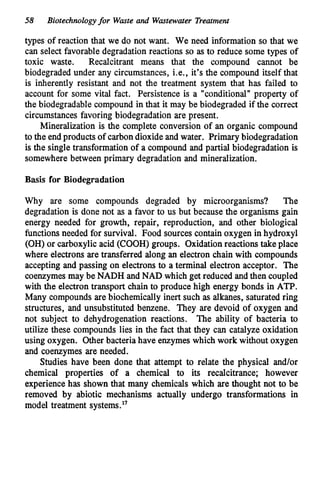 58 Biotechnologyfor Wmte and Wastewater Treatment
types of reaction that we do not want. We need information so that we
can select favorable degradation reactions so as to reduce some types of
toxic waste. Recalcitrant means that the compound cannot be
biodegraded under any circumstances, Le., it's the compound itself that
is inherently resistant and not the treatment system that has failed to
account for some vital fact. Persistence is a "conditional" property of
the biodegradable compound in that it may be biodegraded if the correct
circumstances favoring biodegradation are present.
Mineralization is the complete conversion of an organic compound
to the endproducts of carbondioxide and water. Primary biodegradation
is the single transformation of a compound and partial biodegradation is
somewhere between primary degradation and mineralization.
Basis for Biodegradation
Why are some compounds degraded by microorganisms? The
degradation is done not as a favor to us but because the organisms gain
energy needed for growth, repair, reproduction, and other biological
functionsneeded for survival. Food sources contain oxygen in hydroxyl
(OH) or carboxylic acid (COOH) groups. Oxidationreactions take place
where electrons are transferred along an electron chain with compounds
accepting and passing on electrons to a terminal electron acceptor. The
coenzymesmay be NADH and NAD which get reduced andthen coupled
with the electron transport chain to produce high energy bonds in ATP.
Many compounds are biochemically inert such as alkanes, saturated ring
structures, and unsubstituted benzene. They are devoid of oxygen and
not subject to dehydrogenation reactions. The ability of bacteria to
utilize these compounds lies in the fact that they can catalyze oxidation
using oxygen. Other bacteria have enzymes which work without oxygen
and coenzymes are needed.
Studies have been done that attempt to relate the physical and/or
chemical properties of a chemical to its recalcitrance; however
experiencehas shown that many chemicals which are thought not to be
removed by abiotic mechanisms actually undergo transformations in
model treatment systems."
 