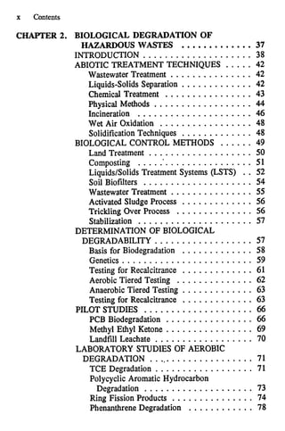 x Contents
CHAPTER 2. BIOLOGICAL DEGRADATION OF
HAZARDOUS WASTES .............37
INTRODUCTION .................... 38
ABIOTIC TREATMENT TECHNIQUES ..... 42
Wastewater Treatment ............... 42
Liquids-Solids Separation ............. 42
Chemical Treatment ................ 43
Physical Methods .................. 44
Incineration ..................... 46
Wet Air Oxidation ................. 48
SolidificationTechniques ............. 48
BIOLOGICAL CONTROL METHODS ...... 49
Land Treatment ................... 50
Composting ...................... 51
Liquids/Solids Treatment Systems (LSTS) .. 52
Soil Biofilters .................... 54
Wastewater Treatment ............... 55
Activated Sludge Process ............. 56
Trickling Over Process .............. 56
Stabilization ..................... 57
DEGRADABILITY .................. 57
Basis for Biodegradation ............. 58
Genetics ........................ 59
Testing for Recalcitrance ............. 61
Aerobic Tiered Testing .............. 62
Anaerobic Tiered Testing ............. 63
Testing for Recalcitrance ............. 63
PILOT STUDIES .................... 66
PCB Biodegradation ................ 66
Methyl Ethyl Ketone ................ 69
Landfill Leachate .................. 70
DEGRADATION .................... 71
TCE Degradation . . . . . . . . . . . . . . . . . . 71
Degradation .................... 73
DETERMINATION OF BIOLOGICAL
LABORATORY STUDIES OF AEROBIC
Polycyclic Aromatic Hydrocarbon
Ring Fission Products ............... 74
Phenanthrene Degradation ............ 78
 