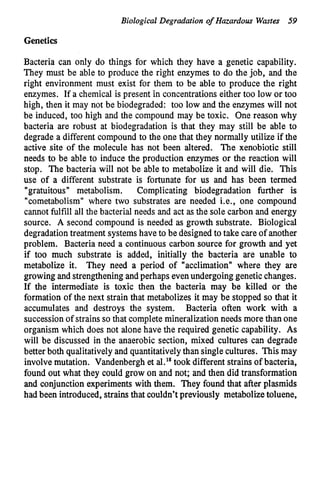 Biological Degradation of Hazardous Wmta 59
Genetics
Bacteria can only do things for which they have a genetic capability.
They must be able to produce the right enzymes to do the job, and the
right environment must exist for them to be able to produce the right
enzymes. If a chemical is present in concentrationseither too low or too
high, then it may not be biodegraded: too low and the enzymes will not
be induced, too high and the compound may be toxic. One reason why
bacteria are robust at biodegradation is that they may still be able to
degrade a different compound to the one that they normally utilize if the
active site of the molecule has not been altered. The xenobiotic still
needs to be able to induce the production enzymes or the reaction will
stop. The bacteria will not be able to metabolize it and will die. This
use of a different substrate is fortunate for us and has been termed
"gratuitous" metabolism. Complicating biodegradation further is
"cometabolism" where two substrates are needed Le., one compound
cannot fulfill all the bacterial needs and act as the sole carbon and energy
source. A second compound is needed as growth substrate. Biological
degradationtreatment systemshave to be designed to take care of another
problem. Bacteria need a continuous carbon source for growth and yet
if too much substrate is added, initially the bacteria are unable to
metabolize it. They need a period of "acclimation" where they are
growing and strengtheningandperhaps evenundergoing geneticchanges.
If the intermediate is toxic then the bacteria may be killed or the
formation of the next strain that metabolizes it may be stopped so that it
accumulates and destroys the system. Bacteria often work with a
successionof strains so that completemineralizationneeds more than one
organism which does not alone have the required genetic capability. As
will be discussed in the anaerobic section, mixed cultures can degrade
better both qualitativelyand quantitativelythan single cultures. This may
involvemutation. Vandenberghet al." took different strains of bacteria,
found out what they could grow on and not; and then did transformation
and conjunction experimentswith them. They found that after plasmids
had been introduced, strains that couldn't previously metabolizetoluene,
 