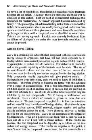 62 Biotechnologyfor Waste and Wastewater Treatment
we have a list of possibilities, then designing hazardous waste treatment
becomes all the easier. However, there are problems and these will be
discussed in this section. First we need an experimental technique that
lets us test for recalcitrance. A "tiered" approach has been advocated by
Grady." Thephilosophy behind tiered testing is that tests are started that
isolate those compounds which are readily biodegraded under less than
optimum conditions and then give more and more favorable conditions
up through the tiers until a compound can be classified as recalcitrant.
This is a cost saving approach. Recalcitrance can only be deduced from
the failure of biodegradation under the most favorable conditions. It
cannot be proved.
Aerobic Tiered Testing
lier I is a screening test where the test compound is the sole carbon and
energy source to organisms that have not had prior exposure to it.
Biodegradation is measured by dissolved organic carbon (DOC) removal,
oxygen uptake, or carbon dioxide evolution. Cometabolism is precluded
and so the genetic capability of the bacteria must be wide. The use of
an unacclimated culture and the short time of the test means that
induction must be the only mechanism responsible for the degradation.
Only compounds readily degradable will give positive results. If
biodegradation does take place, then we need to know if inhibition is
important. Therefore growth of bacteria are tested with the substrate
over a range of concentrations. For a non-biodegradable compound
inhibition can be tested on another group of bacteria that are growing on
a different substrate (i.e., are able to utilize that substrate unless they are
inhibited by the test compound). ner 2 testing is acclimation and
enrichment. Here a culture of bacteria is grown on more than one
carbon source. The test compound is applied first in low concentrations
and increased if there is evidence of biodegradation. Since there is more
than one carbon source, DOC removal,, oxygen uptake, and carbon
dioxide emission cannot be used. Here chemical analysis is needed
specific for the test compound. lier 3 is the assessment of the degree of
biodegradation. If we get a positive result from Tier 2, then we can go
back and do a Tier 1 test with a mixed culture. If the results are
positive, the test compound can be degraded by a culture as the sole
carbon and energy source. If the results are negative at this point, it
doesn't mean that the compound is recalcitrant, but that cometabolism is
 