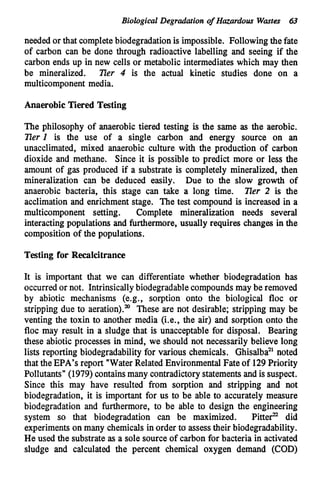 Biological Degradation of H
a
z
a
r
d
o
u
s Wastes 63
needed or that completebiodegradationis impossible. Following the fate
of carbon can be done through radioactive labelling and seeing if the
carbon ends up in new cells or metabolic intermediates which may then
be mineralized. Zier 4 is the actual kinetic studies done on a
multicomponent media.
Anaerobic Tiered Testing
The philosophy of anaerobic tiered testing is the same as the aerobic.
EerI is the use of a single carbon and energy source on an
unacclimated, mixed anaerobic culture with the production of carbon
dioxide and methane. Since it is possible to predict more or less the
amount of gas produced if a substrate is completely mineralized, then
mineralization can be deduced easily. Due to the slow growth of
anaerobic bacteria, this stage can take a long time. Eer 2 is the
acclimation and enrichment stage. The test compound is increased in a
multicomponent setting. Complete mineralization needs several
interacting populations and furthermore, usually requires changes in the
composition of the populations.
Testing for Recalcitrance
It is important that we can differentiate whether biodegradation has
occurred or not. Intrinsicallybiodegradablecompounds may be removed
by abiotic mechanisms (e.g., sorption onto the biological floc or
stripping due to aeration)." These are not desirable; stripping may be
venting the toxin to another media (i.e., the air) and sorption onto the
floc may result in a sludge that is unacceptable for disposal. Bearing
these abiotic processes in mind, we should not necessarily believe long
lists reporting biodegradability for various chemicals. Ghisalba" noted
that theEPA's report "WaterRelated EnvironmentalFate of 129Priority
Pollutants" (1979)containsmany contradictorystatementsand is suspect.
Since this may have resulted from sorption and stripping and not
biodegradation, it is important for us to be able to accurately measure
biodegradation and furthermore, to be able to design the engineering
system so that biodegradation can be maximized. Pitte? did
experimentson many chemicals in order to assesstheir biodegradability.
He used the substrate as a sole source of carbon for bacteria in activated
sludge and calculated the percent chemical oxygen demand (COD)
 