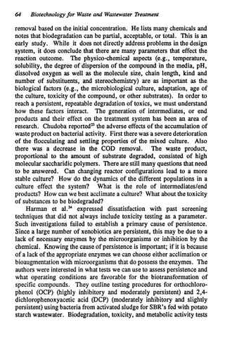64 Biotechnologyfor Waste and Wastewater Treatment
removal based on the initial concentration. He lists many chemicalsand
notes that biodegradation can be partial, acceptable, or total. This is an
early study. While it does not directly address problems in the design
system, it does conclude that there are many parameters that effect the
reaction outcome. The physico-chemical aspects (e.g., temperature,
solubility, the degree of dispersion of the compound in the media, pH,
dissolved oxygen as well as the molecule size, chain length, kind and
number of substituents, and stereochemistry) are as important as the
biological factors (e.g., the microbiological culture, adaptation, age of
the culture, toxicity of the compound, or other substrates). In order to
reach a persistent, repeatable degradation of toxics, we must understand
how these factors interact. The generation of intermediates, or end
products and their effect on the treatment system has been an area of
research. Chudoba reported” the adverse effects of the accumulationof
wasteproduct on bacterial activity. First there was a severe deterioration
of the flocculating and settling properties of the mixed culture. Also
there was a decrease in the COD removal. The waste product,
proportional to the amount of substrate degraded, consisted of high
molecular saccharidicpolymers. There are still many questionsthat need
to be answered. Can changing reactor configurations lead to a more
stable culture? How do the dynamics of the different populations in a
culture effect the system? What is the role of intermediatedend
products? How can we best acclimatea culture? What aboutthe toxicity
of substances to be biodegraded?
Harman et al.= expressed dissatisfaction with past screening
techniques that did not always include toxicity testing as a parameter.
Such investigations failed to establish a primary cause of persistence.
Since a large number of xenobiotics are persistent, this may be due to a
lack of necessary enzymes by the microorganisms or inhibition by the
chemical. Knowing the cause of persistence is important; if it is because
of a lack of the appropriate enzymes we can choose either acclimationor
bioaugmentationwith microorganismsthat do possess the enzymes. The
authors were interested in what tests we canuse to assesspersistence and
what operating conditions are favorable for the biotransformation of
specific compounds. They outline testing procedures for orthochloro-
phenol (OCP) (highly inhibitory and moderately persistent) and 2,4-
dichlorophenoxyacetic acid @CP) (moderately inhibitory and slightly
persistent) using bacteria from activated sludge for SBR’s fed with potato
starch wastewater. Biodegradation,toxicity, and metabolic activity tests
 