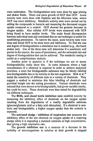 Biological Degradation o
f Hazardous Wastes 65
were undertaken. The biodegradation tests were done by agar plating
and shaker flasks. There was more growth of DCP than OCP. Acute
toxicity tests were done with Daphnia and the Microtox tests, where
OCP was more inhibitory. Metabolic activity tests were carried out by
adding the compounds to bacteria and measuring the decreased oxygen
uptake compared to a control. OCP showed the greatest decrease in
oxygen uptake. Also cellular ATP levels were measured with OCP
being found to have smaller levels. The study found discrepancies
between individualtests and concluded that no onetechnique isuseful for
establishingpersistence. To narrow the cause, acute toxicity tests were
done and found OCP to be more toxic and inhibitory. To find the rate
and degree of biodegradation a simulationtest is needed (e.g., the batch
shaker test). Use of the three tests will determine if a xenobiotic will
persist in the reactor, the causeof persistence, and the estimated rate and
degree of biodegradation that can be achieved. The metabolic testing is
useful as a complimentary analysis.
Another point in question is if the technique we use to assess
biodegradability really show this. In some instances where a high
concentration of a chemical is required in order to achieve analytical
precision, a toxic but biodegradable substance may be falsely labelled
non-biodegradabledue to its toxicity to the test organisms. Blok et al.?z
tested the sensitivity of different tests to a variety of chemicals. They
suggest a method to minimize this false labelling of chemicals and
provided insight into the testing procedures. Various chemicals were
selected that were known to be biodegradable,had given variable results,
but could be toxic. These chemicals were then tested for degradability
via different techniques.
The BOD, and closed bottle inhibition tests establish toxicity by
measuring the inhibitory effect of chemicals on the oxygen uptake
resulting from the degradation of a readily degradable substrate
(glucose/glutamicacid or a fatty acid ethoxylate). If a chemical is non-
toxic and biodegradable, a higher oxygen uptake than the controls is
expected.
The activated sludge - inhibition of respiration test measures the
inhibitory effect of the test chemical on oxygen uptake of a respiring
sludge while it is degrading a standard substrate at high concentration,
thus giving a high respiration rate.
The growth inhibition test is a measure of a decrease in the
turbidity of microorganisms in solution as their growth is stopped
 